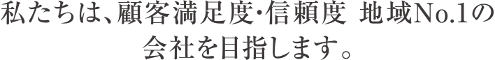 私たちは、顧客満足度・信頼度 地域No.1の会社を目指します。